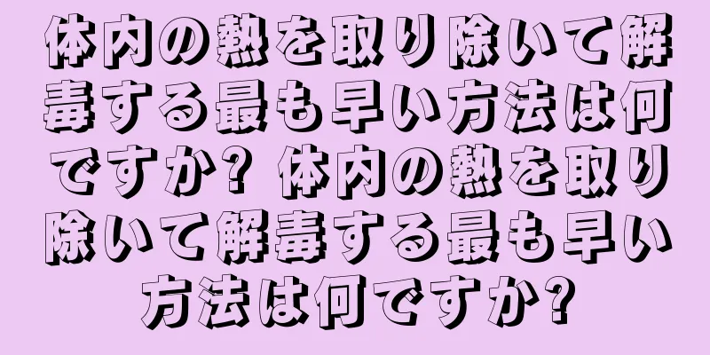 体内の熱を取り除いて解毒する最も早い方法は何ですか? 体内の熱を取り除いて解毒する最も早い方法は何ですか?