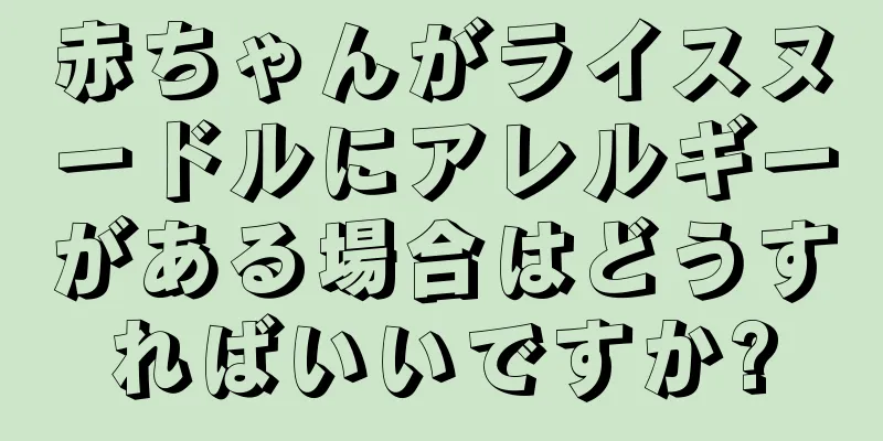 赤ちゃんがライスヌードルにアレルギーがある場合はどうすればいいですか?