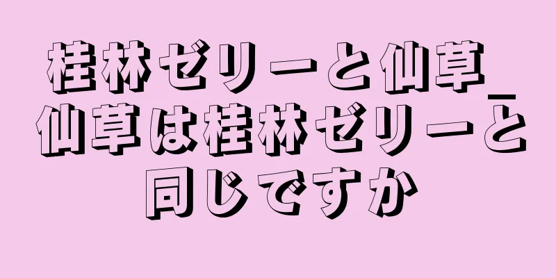 桂林ゼリーと仙草_仙草は桂林ゼリーと同じですか