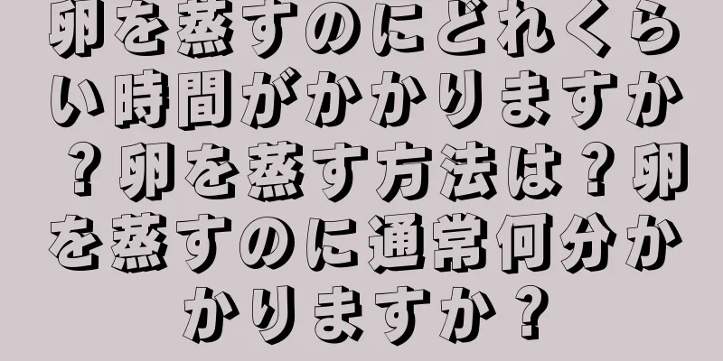 卵を蒸すのにどれくらい時間がかかりますか？卵を蒸す方法は？卵を蒸すのに通常何分かかりますか？