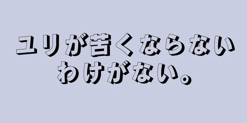 ユリが苦くならないわけがない。