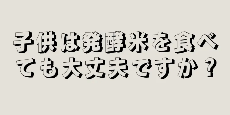 子供は発酵米を食べても大丈夫ですか？