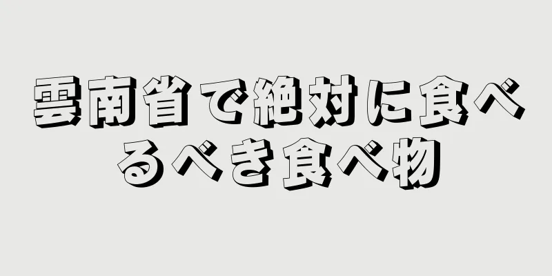 雲南省で絶対に食べるべき食べ物