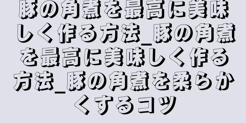 豚の角煮を最高に美味しく作る方法_豚の角煮を最高に美味しく作る方法_豚の角煮を柔らかくするコツ