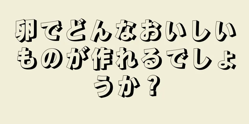 卵でどんなおいしいものが作れるでしょうか？