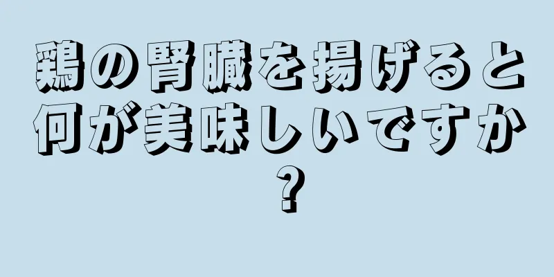 鶏の腎臓を揚げると何が美味しいですか？