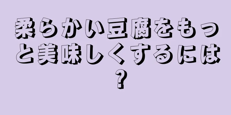 柔らかい豆腐をもっと美味しくするには？