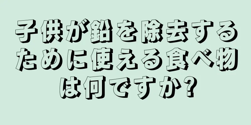 子供が鉛を除去するために使える食べ物は何ですか?