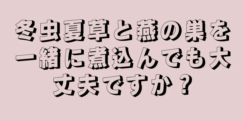 冬虫夏草と燕の巣を一緒に煮込んでも大丈夫ですか？