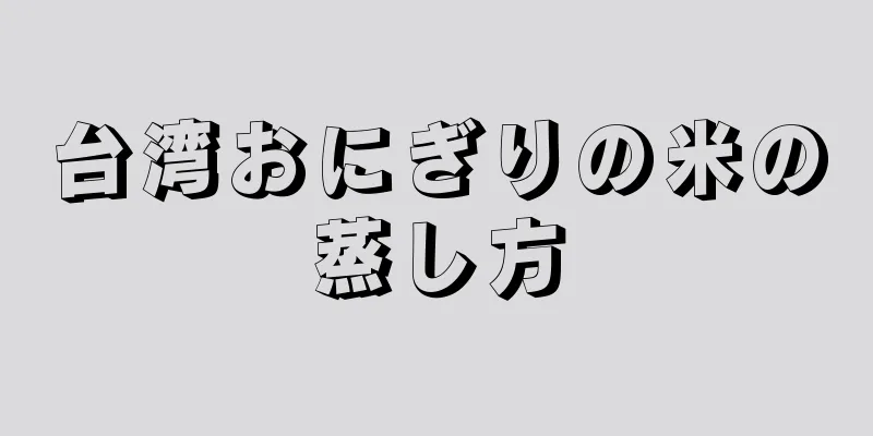 台湾おにぎりの米の蒸し方