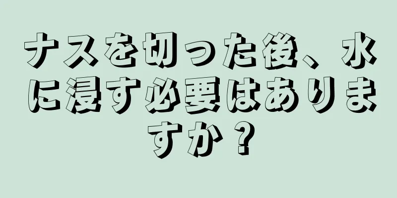 ナスを切った後、水に浸す必要はありますか？