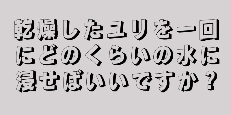 乾燥したユリを一回にどのくらいの水に浸せばいいですか？