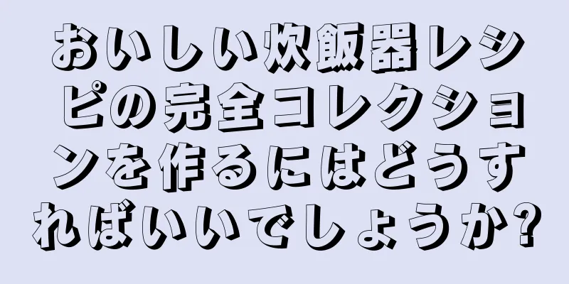 おいしい炊飯器レシピの完全コレクションを作るにはどうすればいいでしょうか?