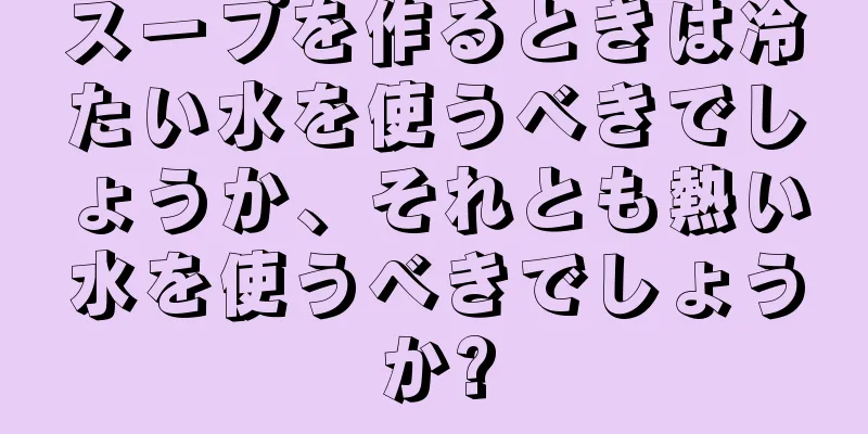 スープを作るときは冷たい水を使うべきでしょうか、それとも熱い水を使うべきでしょうか?