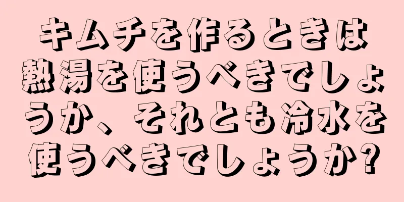 キムチを作るときは熱湯を使うべきでしょうか、それとも冷水を使うべきでしょうか?