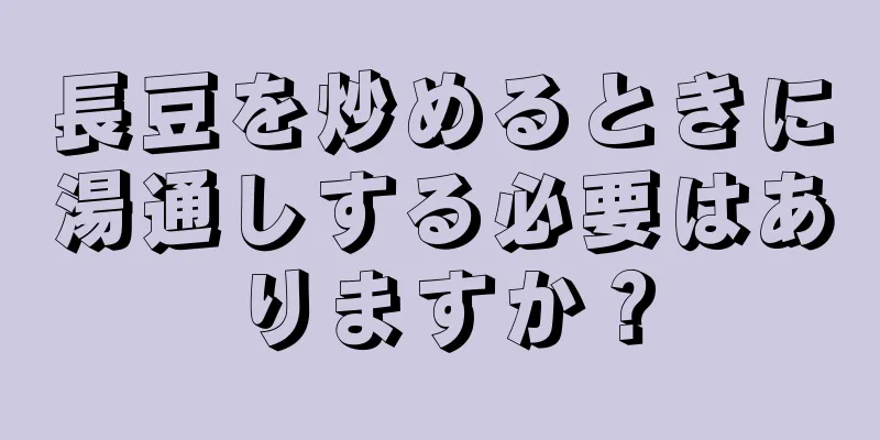 長豆を炒めるときに湯通しする必要はありますか？