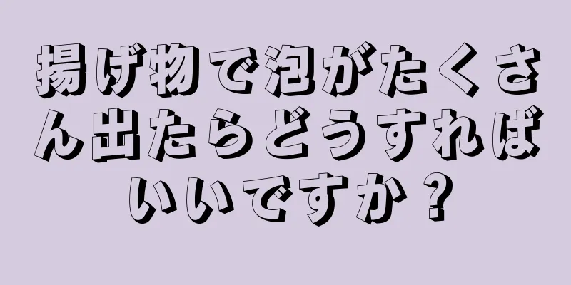 揚げ物で泡がたくさん出たらどうすればいいですか？