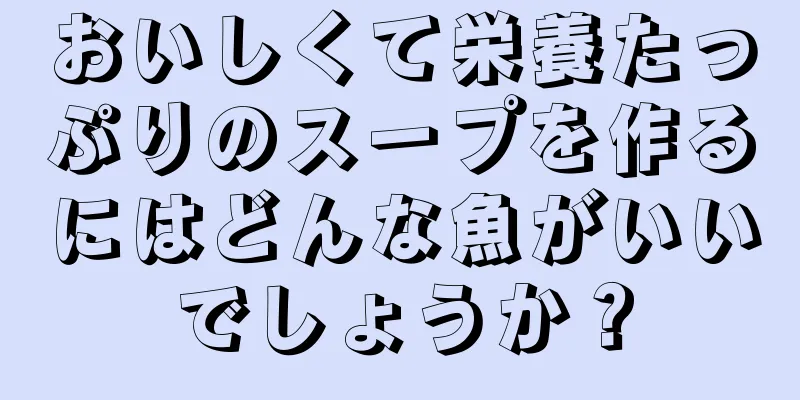 おいしくて栄養たっぷりのスープを作るにはどんな魚がいいでしょうか？