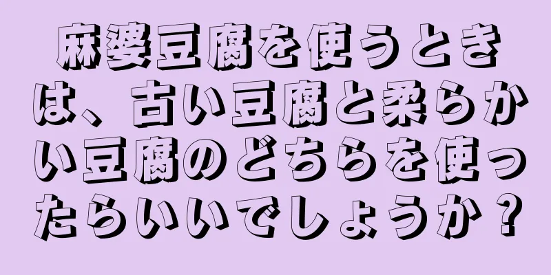 麻婆豆腐を使うときは、古い豆腐と柔らかい豆腐のどちらを使ったらいいでしょうか？