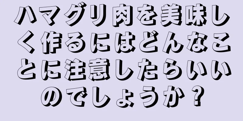 ハマグリ肉を美味しく作るにはどんなことに注意したらいいのでしょうか？