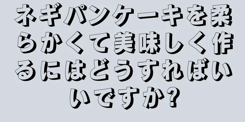 ネギパンケーキを柔らかくて美味しく作るにはどうすればいいですか?