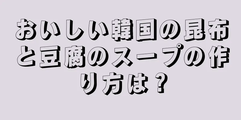 おいしい韓国の昆布と豆腐のスープの作り方は？