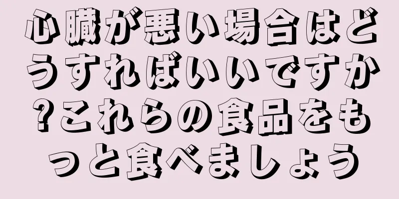 心臓が悪い場合はどうすればいいですか?これらの食品をもっと食べましょう