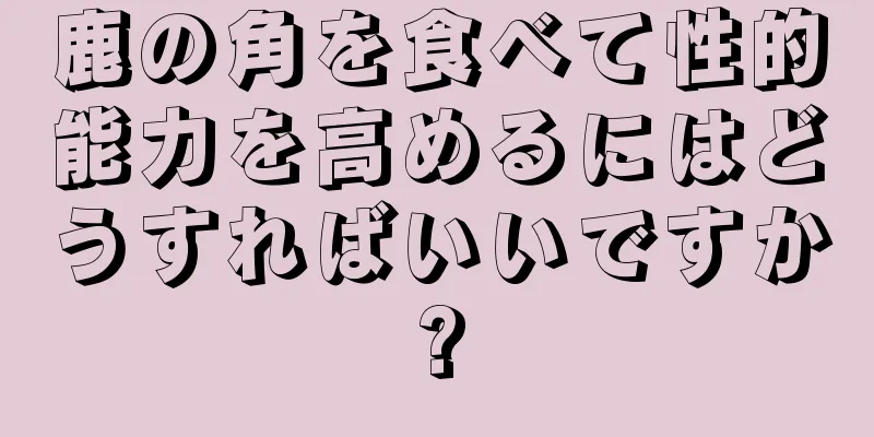 鹿の角を食べて性的能力を高めるにはどうすればいいですか?