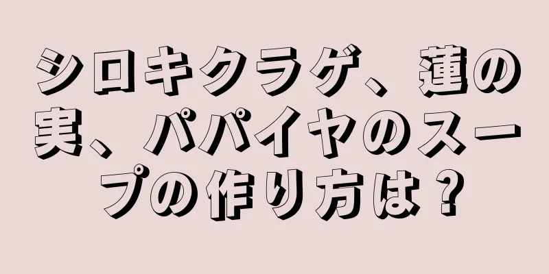 シロキクラゲ、蓮の実、パパイヤのスープの作り方は？