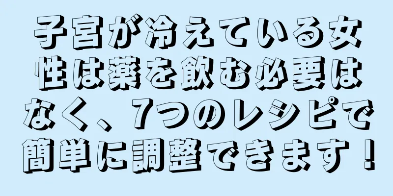 子宮が冷えている女性は薬を飲む必要はなく、7つのレシピで簡単に調整できます！