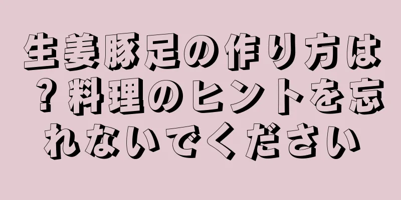 生姜豚足の作り方は？料理のヒントを忘れないでください