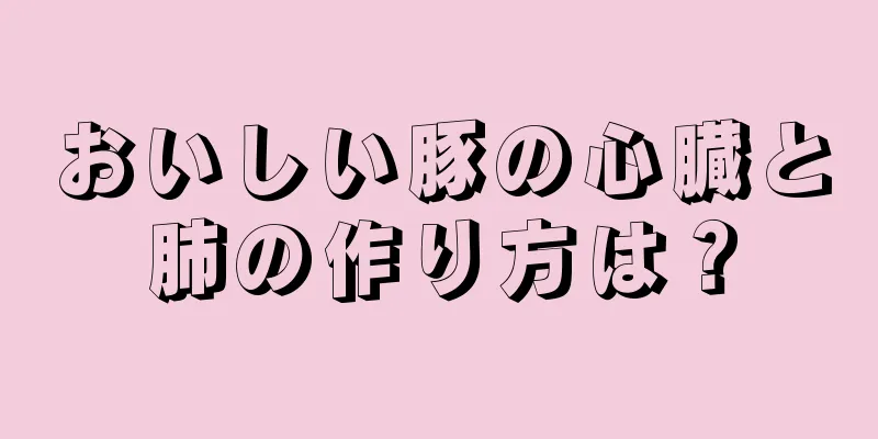 おいしい豚の心臓と肺の作り方は？