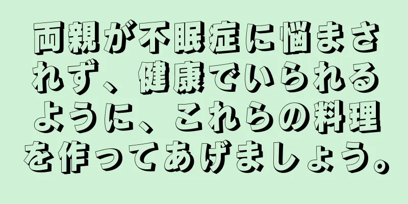 両親が不眠症に悩まされず、健康でいられるように、これらの料理を作ってあげましょう。