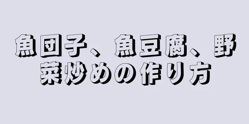 魚団子、魚豆腐、野菜炒めの作り方